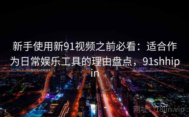 新手使用新91视频之前必看:适合作为日常娱乐工具的理由盘点,91shhipin 新手使用新91视频之前必看:适合作为日常娱乐工具的理由盘点,91shhipin