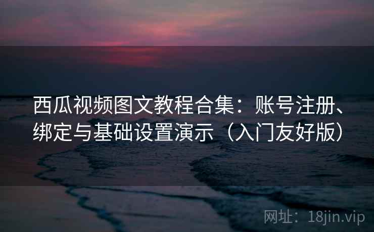 西瓜视频图文教程合集:账号注册、绑定与基础设置演示(入门友好版)