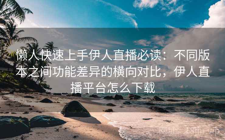 懒人快速上手伊人直播必读：不同版本之间功能差异的横向对比，伊人直播平台怎么下载