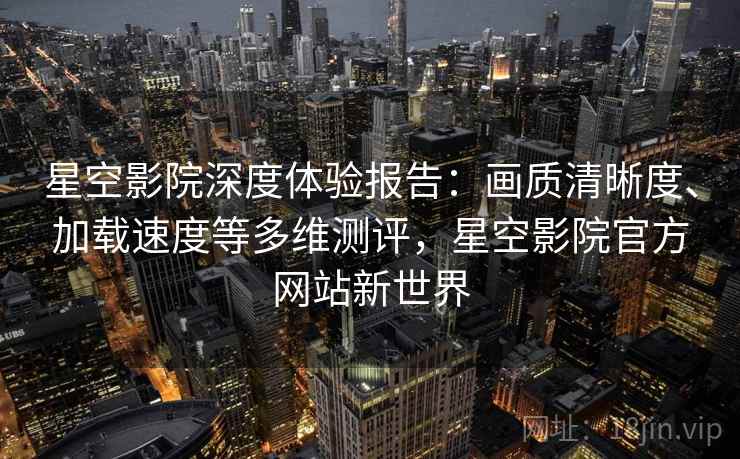 星空影院深度体验报告:画质清晰度、加载速度等多维测评,星空影院官方网站新世界 星空影院深度体验报告:画质清晰度、加载速度等多维测评,星空影院官方网站新世界