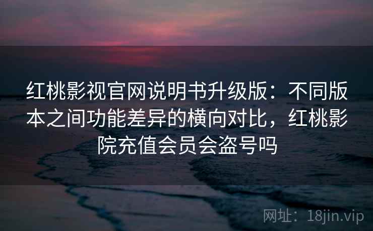 红桃影视官网说明书升级版:不同版本之间功能差异的横向对比,红桃影院充值会员会盗号吗