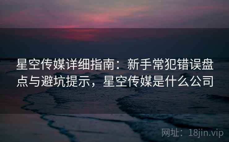 星空传媒详细指南:新手常犯错误盘点与避坑提示,星空传媒是什么公司 星空传媒详细指南:新手常犯错误盘点与避坑提示,星空传媒是什么公司