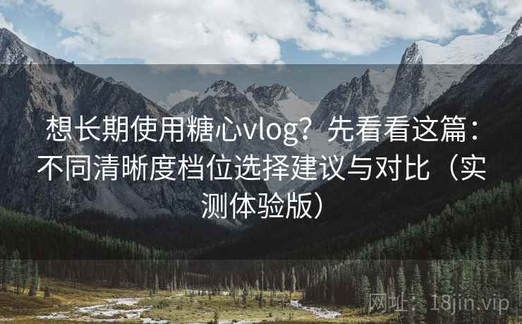 想长期使用糖心vlog？先看看这篇：不同清晰度档位选择建议与对比（实测体验版）