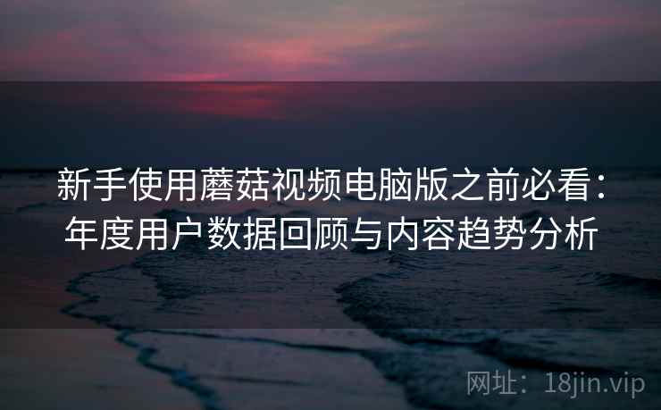 新手使用蘑菇视频电脑版之前必看：年度用户数据回顾与内容趋势分析