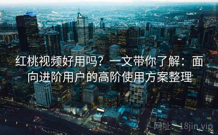 红桃视频好用吗？一文带你了解：面向进阶用户的高阶使用方案整理