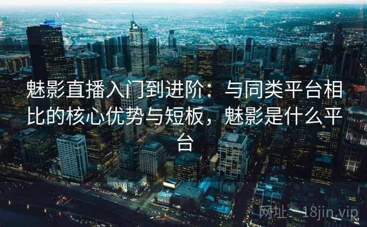 魅影直播入门到进阶：与同类平台相比的核心优势与短板，魅影是什么平台