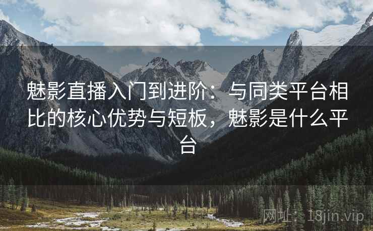魅影直播入门到进阶：与同类平台相比的核心优势与短板，魅影是什么平台