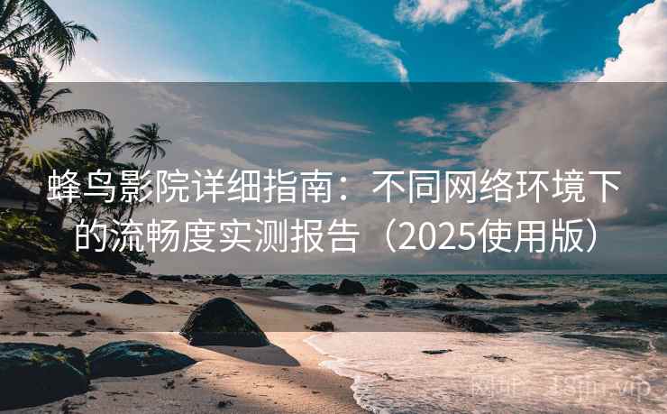 蜂鸟影院详细指南：不同网络环境下的流畅度实测报告（2025使用版）