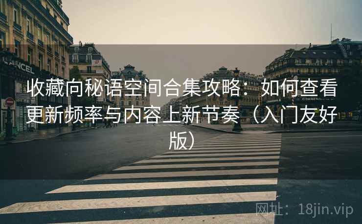 收藏向秘语空间合集攻略：如何查看更新频率与内容上新节奏（入门友好版）