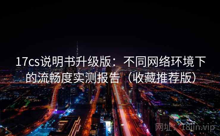17cs说明书升级版：不同网络环境下的流畅度实测报告（收藏推荐版）