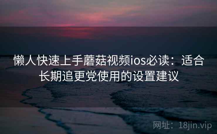懒人快速上手蘑菇视频ios必读：适合长期追更党使用的设置建议