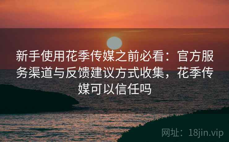 新手使用花季传媒之前必看：官方服务渠道与反馈建议方式收集，花季传媒可以信任吗