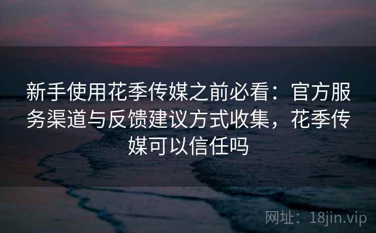 新手使用花季传媒之前必看：官方服务渠道与反馈建议方式收集，花季传媒可以信任吗