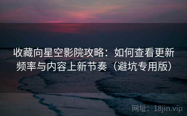 收藏向星空影院攻略：如何查看更新频率与内容上新节奏（避坑专用版）