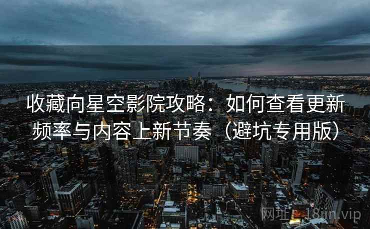 收藏向星空影院攻略：如何查看更新频率与内容上新节奏（避坑专用版）