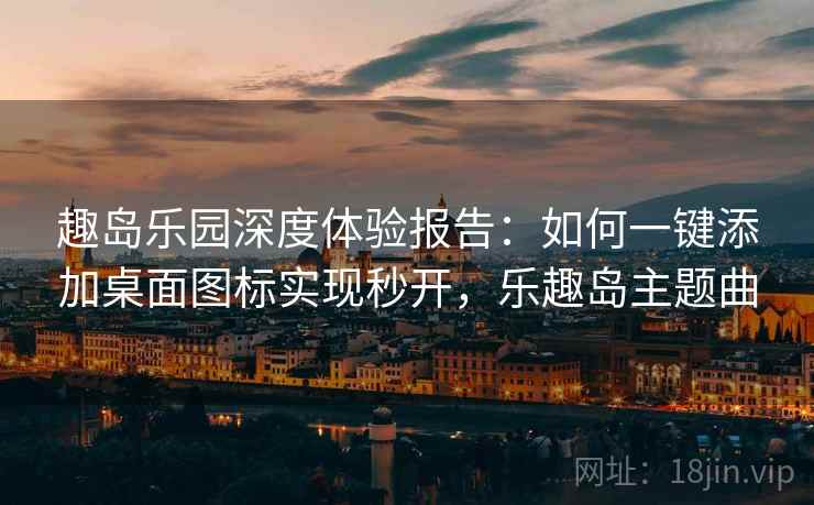 趣岛乐园深度体验报告：如何一键添加桌面图标实现秒开，乐趣岛主题曲