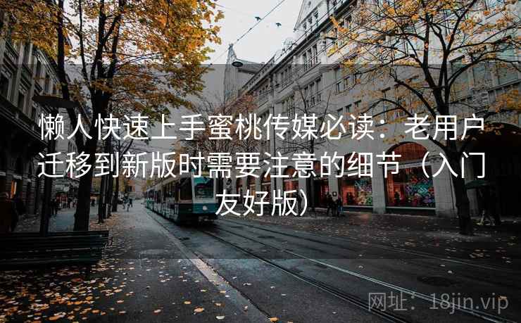 懒人快速上手蜜桃传媒必读：老用户迁移到新版时需要注意的细节（入门友好版）