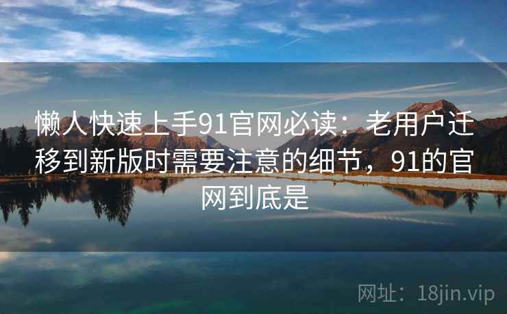 懒人快速上手91官网必读：老用户迁移到新版时需要注意的细节，91的官网到底是