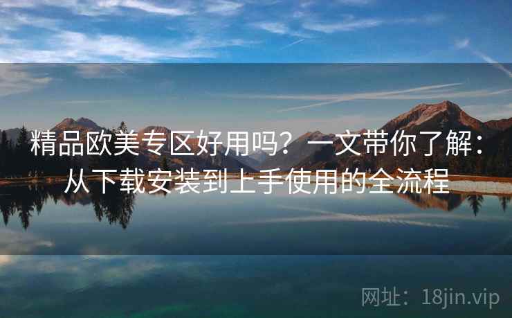 精品欧美专区好用吗？一文带你了解：从下载安装到上手使用的全流程