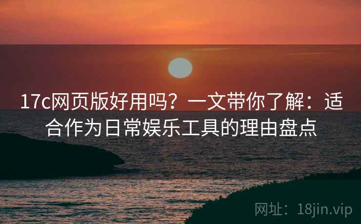 17c网页版好用吗？一文带你了解：适合作为日常娱乐工具的理由盘点