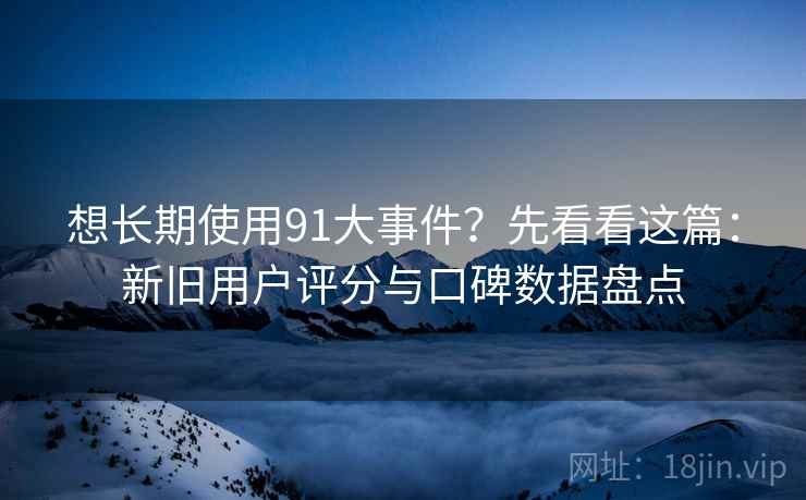 想长期使用91大事件？先看看这篇：新旧用户评分与口碑数据盘点