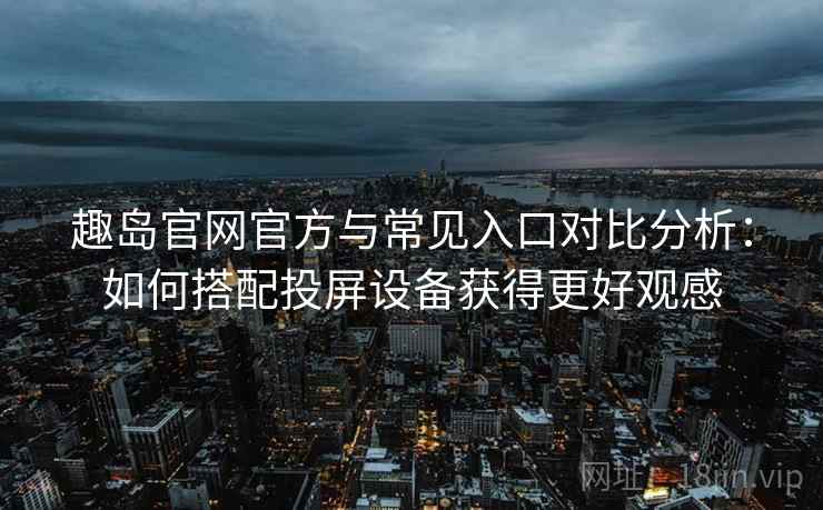 趣岛官网官方与常见入口对比分析：如何搭配投屏设备获得更好观感