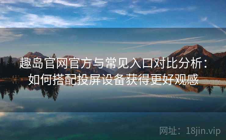 趣岛官网官方与常见入口对比分析：如何搭配投屏设备获得更好观感
