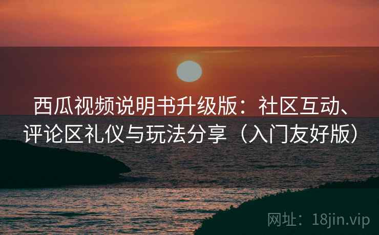 西瓜视频说明书升级版：社区互动、评论区礼仪与玩法分享（入门友好版）
