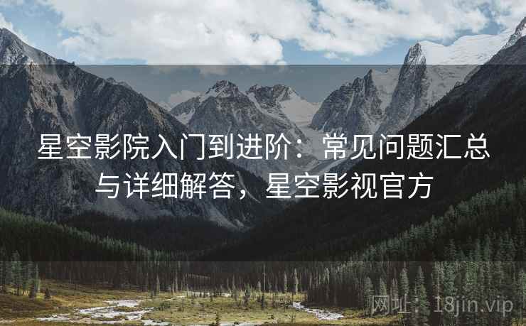 星空影院入门到进阶：常见问题汇总与详细解答，星空影视官方