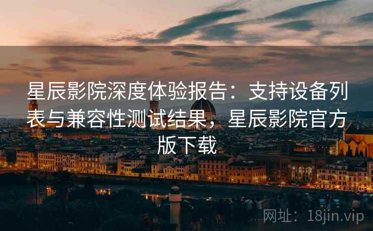 星辰影院深度体验报告：支持设备列表与兼容性测试结果，星辰影院官方版下载