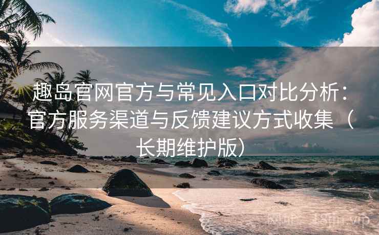 趣岛官网官方与常见入口对比分析：官方服务渠道与反馈建议方式收集（长期维护版）