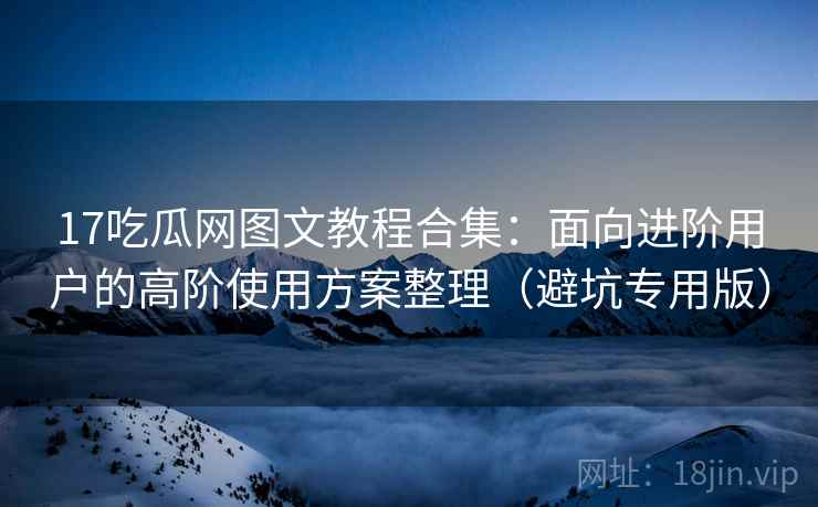 17吃瓜网图文教程合集：面向进阶用户的高阶使用方案整理（避坑专用版）