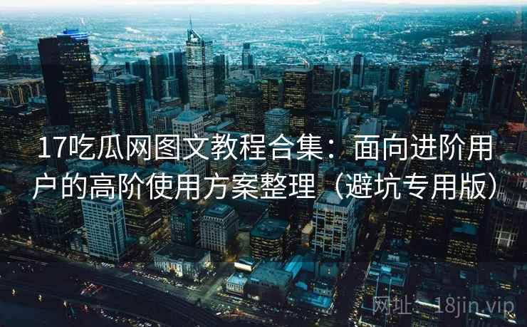 17吃瓜网图文教程合集：面向进阶用户的高阶使用方案整理（避坑专用版）