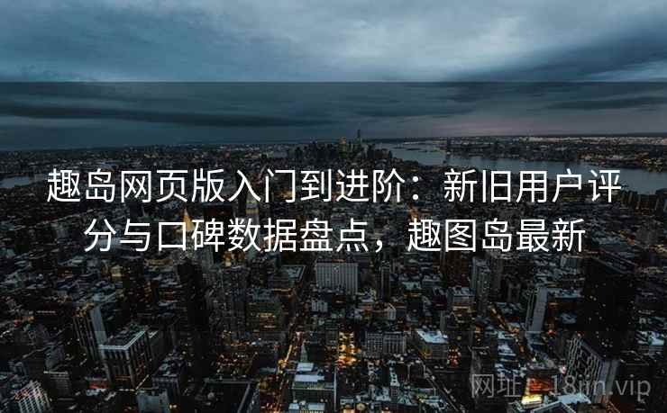 趣岛网页版入门到进阶：新旧用户评分与口碑数据盘点，趣图岛最新