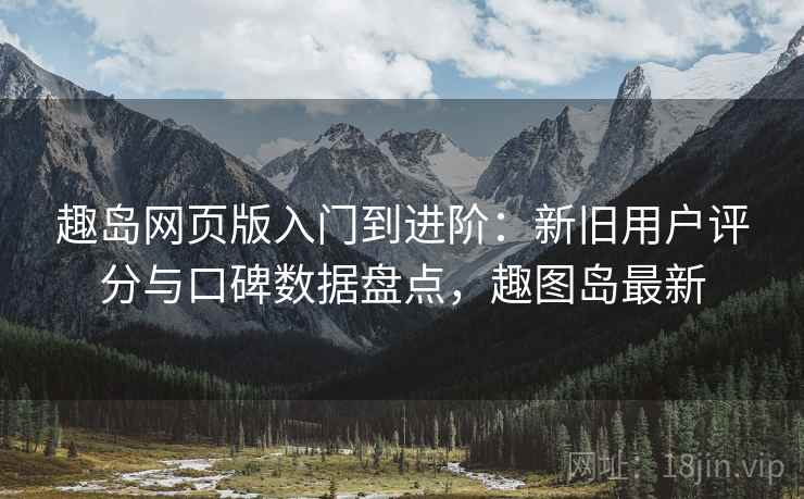 趣岛网页版入门到进阶：新旧用户评分与口碑数据盘点，趣图岛最新