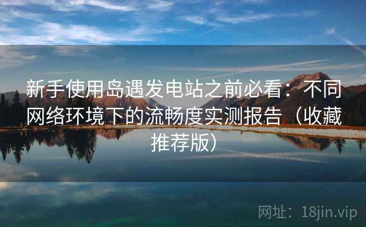 新手使用岛遇发电站之前必看：不同网络环境下的流畅度实测报告（收藏推荐版）