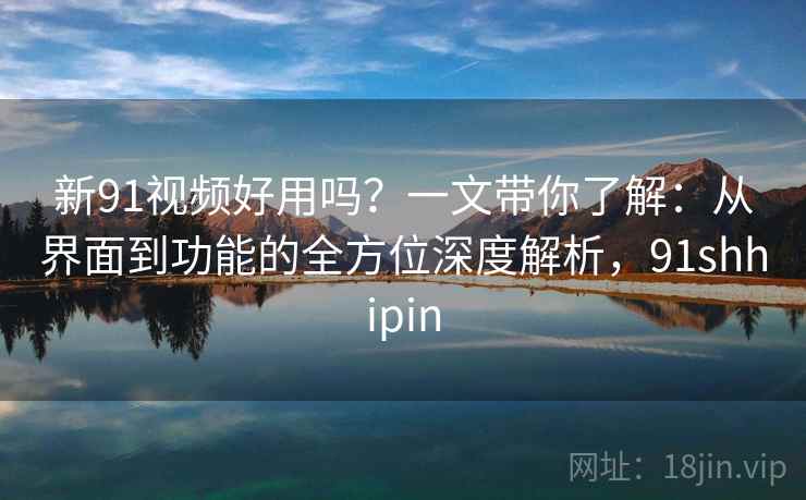 新91视频好用吗？一文带你了解：从界面到功能的全方位深度解析，91shhipin