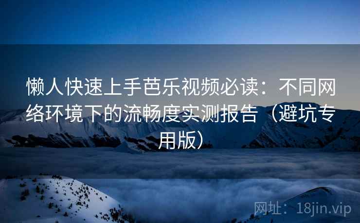 懒人快速上手芭乐视频必读：不同网络环境下的流畅度实测报告（避坑专用版）