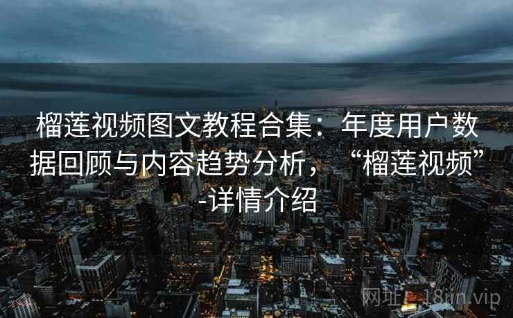 榴莲视频图文教程合集：年度用户数据回顾与内容趋势分析，“榴莲视频”-详情介绍