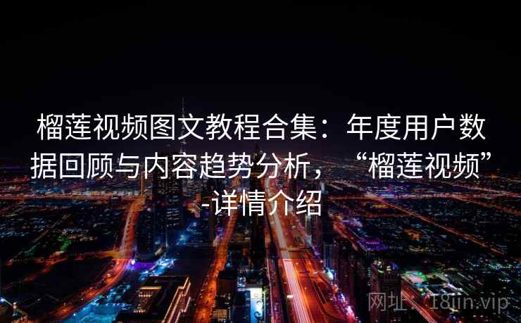 榴莲视频图文教程合集：年度用户数据回顾与内容趋势分析，“榴莲视频”-详情介绍