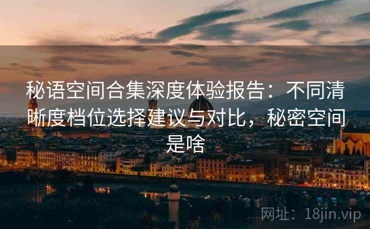 秘语空间合集深度体验报告：不同清晰度档位选择建议与对比，秘密空间是啥