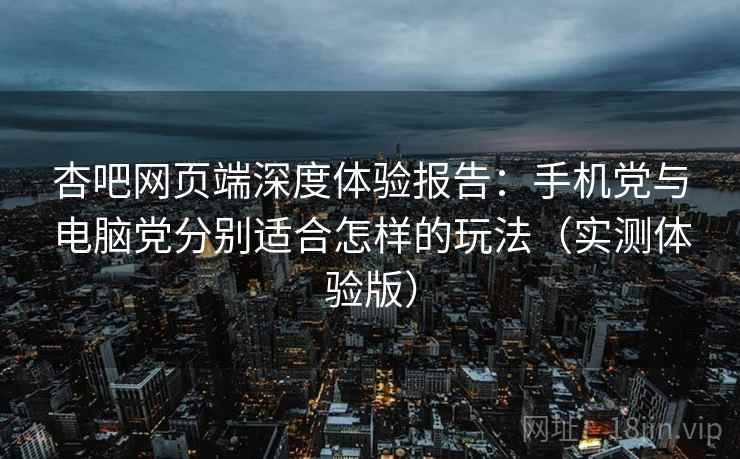 杏吧网页端深度体验报告：手机党与电脑党分别适合怎样的玩法（实测体验版）