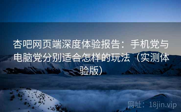 杏吧网页端深度体验报告：手机党与电脑党分别适合怎样的玩法（实测体验版）
