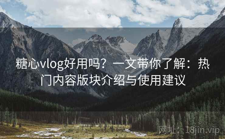糖心vlog好用吗？一文带你了解：热门内容版块介绍与使用建议