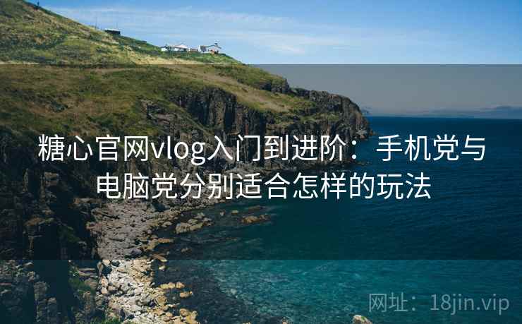 糖心官网vlog入门到进阶：手机党与电脑党分别适合怎样的玩法