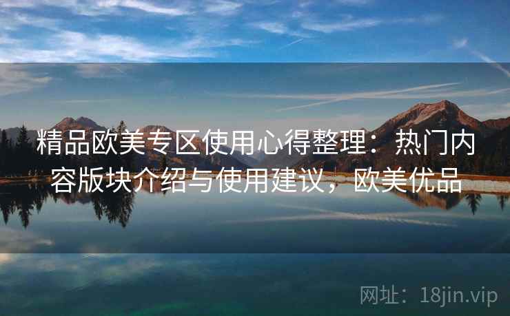 精品欧美专区使用心得整理：热门内容版块介绍与使用建议，欧美优品