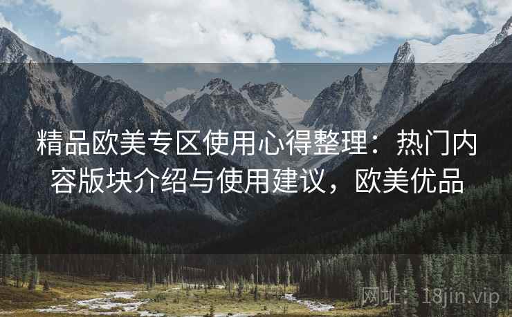 精品欧美专区使用心得整理：热门内容版块介绍与使用建议，欧美优品