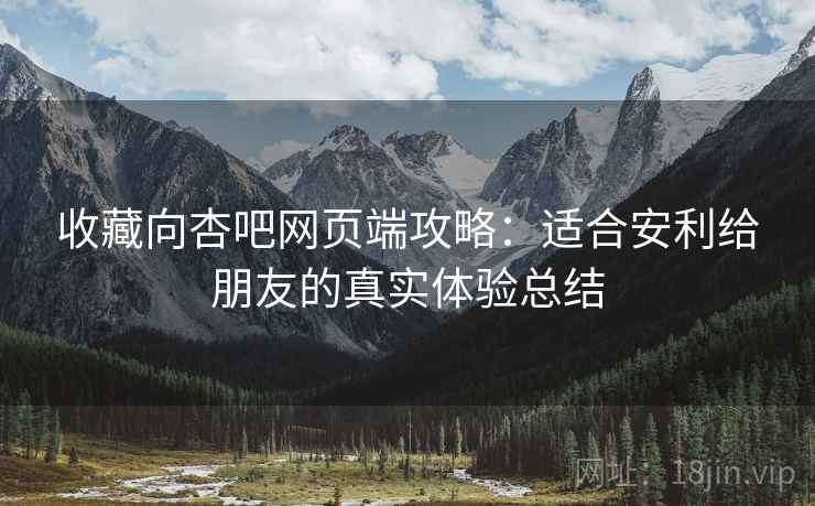 收藏向杏吧网页端攻略：适合安利给朋友的真实体验总结