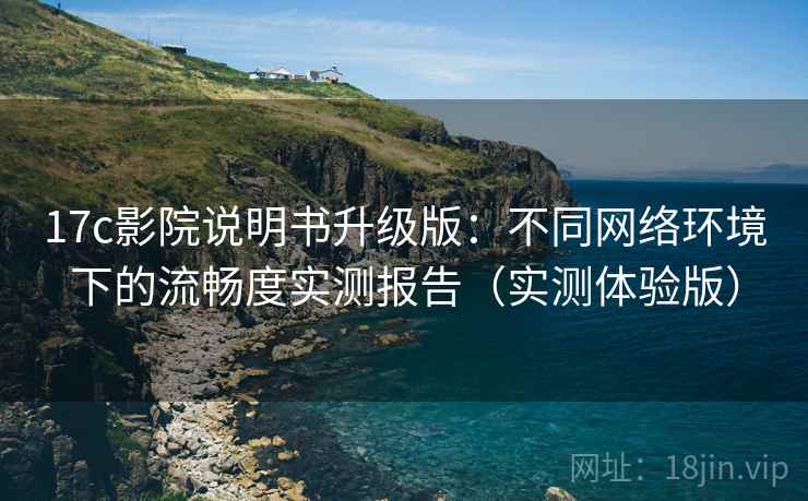 17c影院说明书升级版：不同网络环境下的流畅度实测报告（实测体验版）