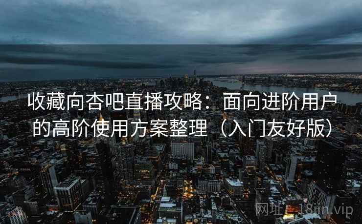 收藏向杏吧直播攻略：面向进阶用户的高阶使用方案整理（入门友好版）